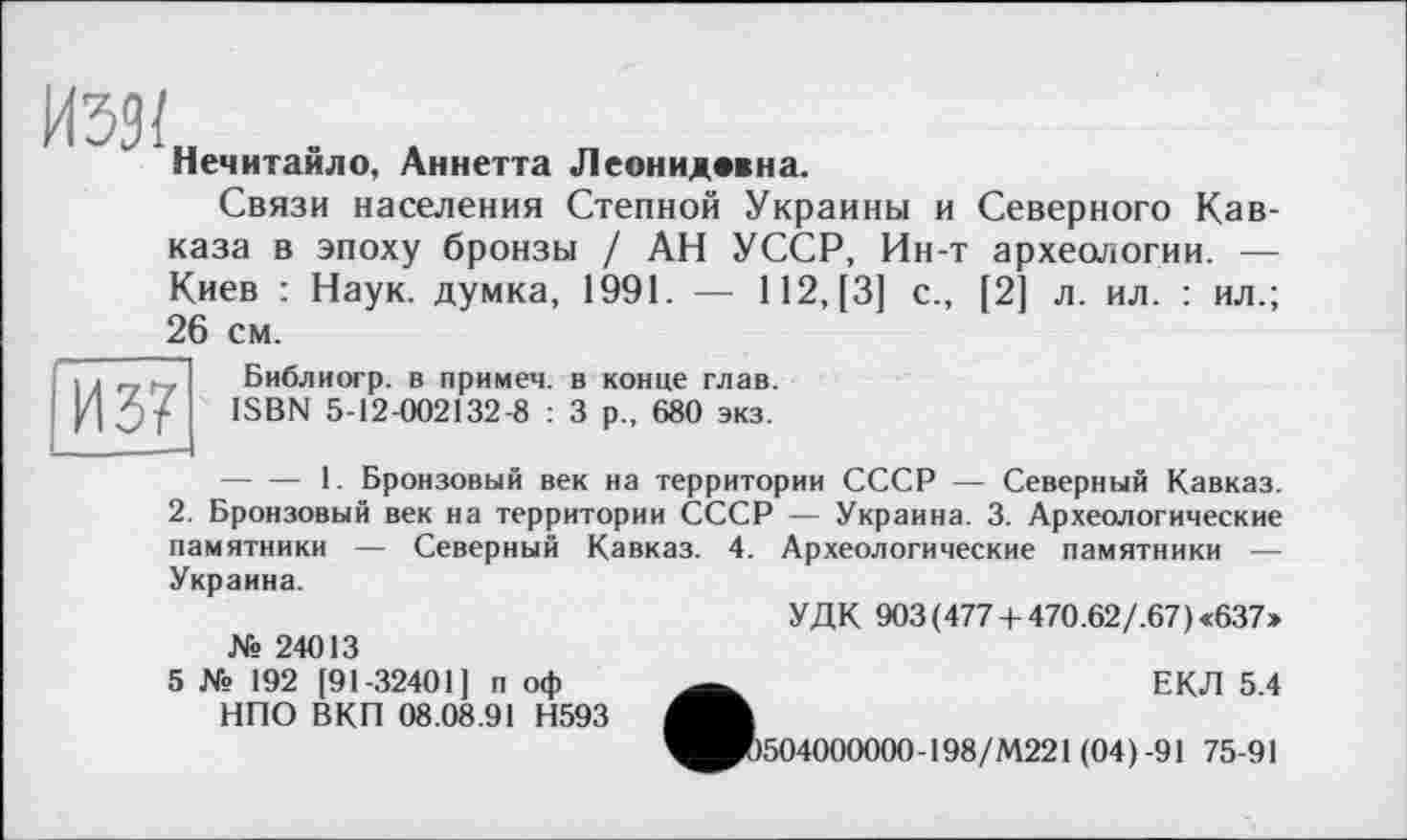 ﻿иззі
Нечитайло, Аннетта Леонидмна.
Связи населения Степной Украины и Северного Кавказа в эпоху бронзы / АН УССР, Ин-т археологии. — Киев : Наук, думка, 1991. — 112, [3] с., [2] л. ил. : ил.; 26 см.
И 37
Библиогр. в примем, в конце глав. ISBN 5-12-002132-8 : 3 р„ 680 экз.
-----1. Бронзовый век на территории СССР — Северный Кавказ.
2. Бронзовый век на территории СССР — Украина. 3. Археологические памятники — Северный Кавказ. 4. Археологические памятники — Украина.
УДК 903(477 + 470.62/.67)«637»
№ 24013
5 № 192 [91-32401] п оф НПО ВКП 08.08.91 Н593
•	ЕКЛ 5.4
504000000-198/М221 (04)-91 75-91